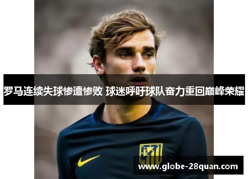 罗马连续失球惨遭惨败 球迷呼吁球队奋力重回巅峰荣耀